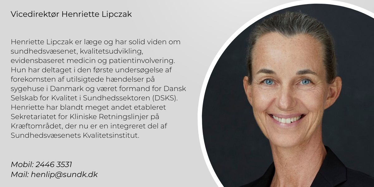 Henriette Lipczak er læge og har solid viden om sundhedsvæsenet, kvalitetsudvikling, evidensbaseret medicin og patientinvolvering. Hun har deltaget i den første undersøgelse af forekomsten af utilsigtede hændelser på sygehuse i Danmark og hun har været formand for Dansk Selskab for Kvalitet i Sundhedssektoren (DSKS). Derudover har hun etableret Sekretariatet for Kliniske Retningslinjer på Kræftområdet, der nu er en integreret del af Sundhedsvæsenets Kvalitetsinstitut. Mobil: 2446 3531 Mail: henlip@sundk.dk 