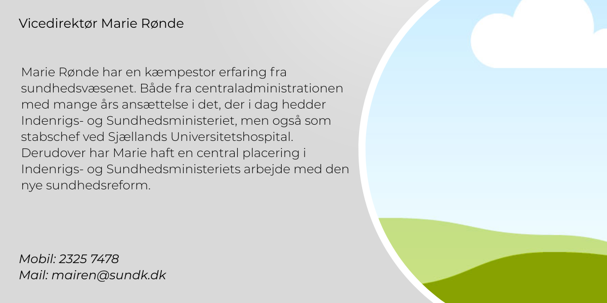 Marie Rønde har en kæmpestor erfaring fra sundhedsvæsenet. Både fra centraladministrationen med mange års ansættelse i det, der i dag hedder Indenrigs- og Sundhedsministeriet, men også som stabschef ved Sjællands Universitetshospital. Hun har også haft en central placering i Indenrigs- og Sundhedsministeriets arbejde med den nye sundhedsreform. Mobil: 2325 7478  Mail: mairen@sundk.dk